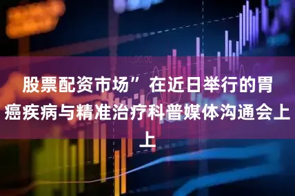 股票配资市场” 在近日举行的胃癌疾病与精准治疗科普媒体沟通会上