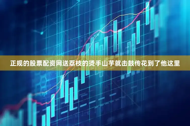正规的股票配资网送荔枝的烫手山芋就击鼓传花到了他这里