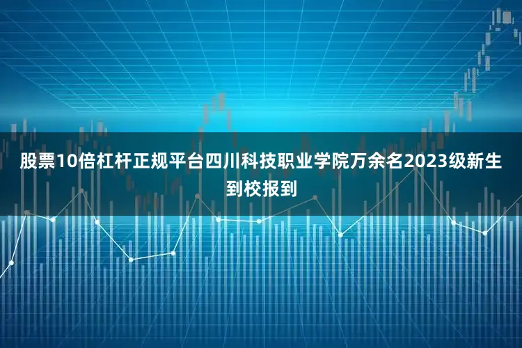 股票10倍杠杆正规平台四川科技职业学院万余名2023级新生到校报到