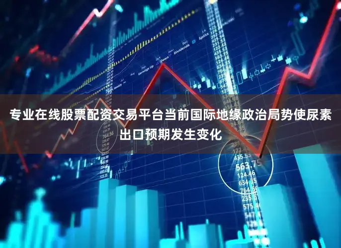 专业在线股票配资交易平台当前国际地缘政治局势使尿素出口预期发生变化