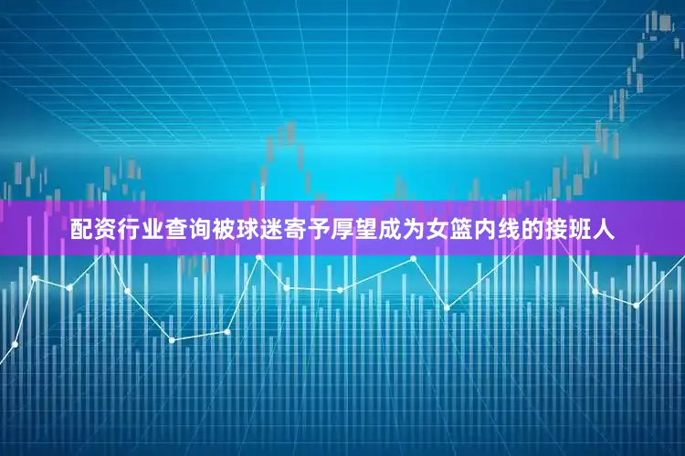 配资行业查询被球迷寄予厚望成为女篮内线的接班人