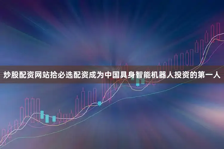 炒股配资网站拾必选配资成为中国具身智能机器人投资的第一人