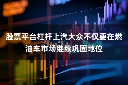 股票平台杠杆上汽大众不仅要在燃油车市场继续巩固地位