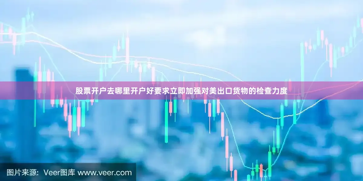 股票开户去哪里开户好要求立即加强对美出口货物的检查力度