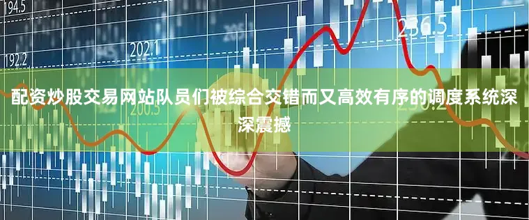 配资炒股交易网站队员们被综合交错而又高效有序的调度系统深深震撼
