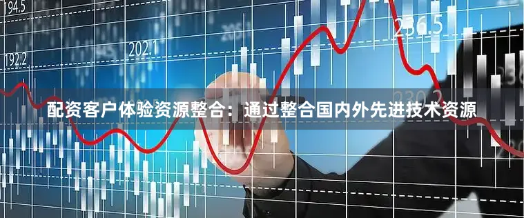 配资客户体验资源整合：通过整合国内外先进技术资源