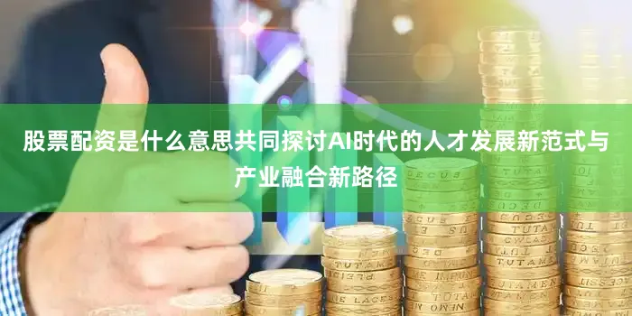 股票配资是什么意思共同探讨AI时代的人才发展新范式与产业融合新路径